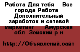 Работа Для тебя  - Все города Работа » Дополнительный заработок и сетевой маркетинг   . Амурская обл.,Зейский р-н